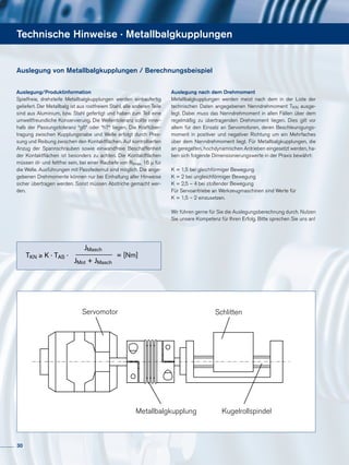 Technische Hinweise · Metallbalgkupplungen
Auslegung/Produktinformation
Spielfreie, drehsteife Metallbalgkupplungen werden einbaufertig
geliefert. Der Metallbalg ist aus rostfreiem Stahl, alle anderen Teile
sind aus Aluminium, bzw. Stahl gefertigt und haben zum Teil eine
umweltfreundliche Konservierung. Die Wellentoleranz sollte inner-
halb der Passungstoleranz “g6“ oder “h7“ liegen. Die Kraftüber-
tragung zwischen Kupplungsnabe und Welle erfolgt durch Pres-
sung und Reibung zwischen den Kontaktflächen. Auf kontrollierten
Anzug der Spannschrauben sowie einwandfreie Beschaffenheit
der Kontaktflächen ist besonders zu achten. Die Kontaktflächen
müssen öl- und fettfrei sein, bei einer Rautiefe von Rtmax. 16 µ für
die Welle. Ausführungen mit Passfedernut sind möglich. Die ange-
gebenen Drehmomente können nur bei Einhaltung aller Hinweise
sicher übertragen werden. Sonst müssen Abstriche gemacht wer-
den.
Auslegung nach dem Drehmoment
Metallbalgkupplungen werden meist nach dem in der Liste der
technischen Daten angegebenen Nenndrehmoment TKN ausge-
legt. Dabei muss das Nenndrehmoment in allen Fällen über dem
regelmäßig zu übertragenden Drehmoment liegen. Dies gilt vor
allem für den Einsatz an Servomotoren, deren Beschleunigungs-
moment in positiver und negativer Richtung um ein Mehrfaches
über dem Nenndrehmoment liegt. Für Metallbalgkupplungen, die
an geregelten, hochdynamischen Antrieben eingesetzt werden, ha-
ben sich folgende Dimensionierungswerte in der Praxis bewährt:
K = 1,5 bei gleichförmiger Bewegung
K = 2 bei ungleichförmiger Bewegung
K = 2,5 – 4 bei stoßender Bewegung
Für Servoantriebe an Werkzeugmaschinen sind Werte für
K = 1,5 – 2 einzusetzen.
Wir führen gerne für Sie die Auslegungsberechnung durch. Nutzen
Sie unsere Kompetenz für Ihren Erfolg. Bitte sprechen Sie uns an!
Auslegung von Metallbalgkupplungen / Berechnungsbeispiel
Servomotor Schlitten
Metallbalgkupplung Kugelrollspindel
TKN ≥ K · TAS ·
JMasch
JMot + JMasch
= [Nm]
30
 