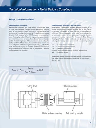 Technical Information · Metal Bellows Couplings
Design / Sample calculation
Design/Product information
Backlash-free, torsionally stiff metal bellows couplings are ready
to install when delivered. The metal bellows are made of stainless
steel, all other parts are made of aluminium or steel and partly have
environmental friendly protective coating. The shaft tolerance should
be within the fit tolerance “g6” or “h7”. The power transmission bet-
ween the coupling hub and the shaft is generated by compression
and friction between the contact surfaces. Special attention must be
paid to the tightening torque of the retaining screws as well as the
perfect condition of the surfaces. The contact surfaces must be free
of oil and grease and have a roughness depth of Rtmax. 16µ for the
shaft. Versions with keyway are available. The torques indicated can
be guaranteed only in compliance with all given advice. Otherwise
cut backs have to be accepted.
Dimensioning in accordance with the torque
Metal Bellows Couplings are generally designed according to the
nominal torque, stated in the list of technical data as TKN. The no-
minal torque must always be higher than the constantly transmit-
ted torque. This generally applies to the use of servo motors, who-
se acceleration moment in both positive and negative directions
exceeds the nominal moment. For the use of Metal Bellows
Couplings which are fitted in controlled, high dynamic drives, the
following dimensioning values have proven to be reliable in practice:
K = 1,5 for evenly shaped movements
K = 2 for unevenly shaped movements
K = 2,5 – 4 for jerky movements
For servo drives within tool making machines, the values for
K= 1,5 – 2 should be used.
We would be pleased to design your metal bellows coupling for you.
Feel free to use our experience and know-how for your success.
Give us a call!
Servo drive Sliding carriage
Metal bellows coupling Ball bearing spindle
TKN ≥ K · TAS ·
JMasch
JMot + JMasch
= [Nm]
31
 