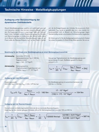 Antriebsseitig: 	 Servomotor I FT 5104
	 (Spitzendrehmoment TAS = 160 Nm,
	Trägheitsmoment
	JMot = 18,3 · 10-3 Kgm2)
Abtriebsseitig: 	Werkzeugmaschine
	 (Tragheitsmoment Kugelrollspindel und
	 Schlitten: JMasch = 17 · 10-3 Kgm2)
Berechnung für den Einsatz einer Metallbalgkupplung an einem Werkzeugmaschinenantrieb
Auslegung nach dem Drehmoment:
Kupplungsauswahl:
AKD 200, TKN = 240 Nm, CTdyn =120 x 103 Nm/rad
Technische Hinweise · Metallbalgkupplungen
Auslegung nach der Resonanzfrequenz:
Die rechnerisch ermittelte liegt deutlich höher als die zu erwartende Resonanzfrequenz.
Diese liegt bei den meisten gängigen Antrieben, z.B. an NC-Werkzeugmaschinen zwischen 150 und 350 Hz.
Auslegung unter Berücksichtigung der
dynamischen Drehfedersteife
Obwohl Metallbalgkupplungen spielfrei und verdrehsteif sind, darf
nicht übersehen werden, dass sie zwei rotierende Massen verbin-
den. Die Kupplungen können in ungünstigen Fällen wie Torsions-
federn hoher Steifigkeit wirken. Regelschwingungen der Antriebe
und Oberschwingungen im Ankerstrom des Motors dürfen daher
nie im Bereich der mechanischen Resonanzfrequenz liegen. In der
Praxis sollte die Resonanzfrequenz „fres“ um den Faktor 2 größer
Die Metallbalgkupplung ist ausreichend bemessen, da
240 Nm >=154 Nm
sein als die Erregerfrequenz der Antriebe. Die dynamische Dreh-
federsteife CTdyn wurde so gewählt, dass sie in den meisten An-
wendungsfällen nicht im Bereich von Störschwingungen liegen.
Standardmäßig werden verschiedene Drehfedersteifen angeboten.
Wir führen gerne für Sie die Auslegungsberechnung durch. Nutzen
Sie unsere Kompetenz für Ihren Erfolg. Bitte sprechen Sie uns an.
Das geringe Trägheitsmoment der Metallbalgkupplung wird
vernachlässigt. K=Last-, Stoßfaktor gewählt für diesen
Antrieb K = 2 ;
fres =
1
2P
= [Hz]CTdyn ·
JMot + JMasch
JMot · JMasch
TKN ≥ K · TAS ·
JMasch
JMot + JMasch
= 2 · 160 Nm ·
17 · 10-3
Kgm2
(18,3 + 17) · 10-3
Kgm2
= 154 Nm
fres =
1
2P
CTdyn ·
JMot + JMasch
JMot · JMasch
=
1
2P
· 120000 Nm/rad ·
0,0183 + 0,017 Kgm2
0,0183 · 0,017 Kgm2
= 587 Hz
32
 