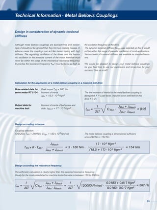 Technical Information · Metal Bellows Couplings
Drive related data for	 Peak torque TAS = 160 Nm
servo motor/FT 5104:	 Moment of inertia
	JMot = 18,3 · 10-3 Kgm2
Output data for	 Moment of inertia of ball screw and
machine tool:	 slide: JMasch = 17 · 10-3 Kgm2
Calculation for the application of a metal bellows coupling in a machine tool drive
Design according to torque:
Coupling selection:
AKD 200, TKN = 240 Nm, CTdyn = 120 x 103 Nm/rad
Design according the resonance frequency:
The arithmetic calculation is clearly higher than the expected resonance frequency.
Usualy for the most established nc-machine tools this value is between 150 to 350 Hz.
Design in consideration of dynamic torsional
stiffness
Although metal bellows couplings are backlash-free and torsion-
rigid, it should not be ignored that they link two rotating masses. In
adverse cases the couplings can act like torsion spring with high
stiffness. The regulating oscillation of the drives and the harmo-
nic oscillation in the armature current of the motor therefore must
never be within the range of the mechanical resonance frequency.
In practise the resonance frequency “fres” must be twice as high as
the excitation frequency of the drive.
The dynamic torsional stiffness CTdyn was selected so that it would
not be within the range of parasitic oscillation of most applications.
Various levels of torsional stiffness are available as standard versi-
ons.
We would be pleased to design your metal bellows couplings
for you. Feel free to use our experience and know-how for your
success. Give us a call !
The low moment of inertia for the metal bellows coupling is
disregared. K = Load factor, impulse factor selected for this
drive K = 2 ;
The metal bellows coupling is dimensioned sufficient,
since 240 Nm > 154 Nm
fres =
1
2P
= [Hz]CTdyn ·
JMot + JMasch
JMot · JMasch
TKN ≥ K · TAS ·
JMasch
JMot + JMasch
= 2 · 160 Nm ·
17 · 10-3
Kgm-2
(18.3 + 17) · 10-3
Kgm-2
= 154 Nm
fres =
1
2P
CTdyn ·
JMot + JMasch
JMot · JMasch
=
1
2P
· 120000 Nm/rad ·
0.0183 + 0.017 Kgm2
0.0183 · 0.017 Kgm2
= 587 Hz
33
 
