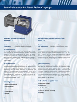 Technical Information Metal Bellow Couplings
Kunde: 	 Hersteller von Lineareinheiten
Einsatzgebiet: 	 Direktantrieb gelagerter Hohlwellen
Die Aufgabenstellung:
Die bisherige Konstruktionsweise unter Verwendung von Metall-
balgkupplungen als Verbindungselement erforderte erweiterten
Bauraum in Form einer Montageglocke. Bei Verzicht auf ausglei-
chende Kupplungselemente und Montage mittels einer Spannsatz-
verbindung führen axiale Versätze (Wärmeentwicklung) sowie ra-
diale Wellenversätze zu verstärkter Lagerbelastung und somit zu
Lagerschäden.
Die GERWAH-Lösung:
Durch die Kombination einer Spannsatzverbindung mit einer Wel-
lenkupplung wird die platzsparende Montage des Motors direkt an
der Hohlwelle ermöglicht. Ein Metallbalg gleicht radiale wie axiale
Versätze aus. Durch die direkte Verbindung von Motorwelle und
gelagerter Hohlwelle entfallen zahlreiche Bauteile und die damit
verbundenen Versatzquellen. Der Einbau der Kupplung ist mit mi-
nimalem Zeitaufwand möglich, da die Kupplung vormontiert an-
gebracht wird. Durch Optimierung der Verspannposition wird eine
Entlastung der Kugellager erreicht.
Einsatzgebiete:
	 Automationsindustrie
	 Lineareinheiten
	 Anbaugetriebe
	 Fördertechnik
	 Robotik
Spielfreie Ausgleichskupplung
Baureihe ICL
Customer: 	 Linear units manufacturer
Field of application: 	 Direct drive of mounted hollow shafts
Task:
The previous construction using metal bellows couplings as a con-
necting element required an extended installation space in the sha-
pe of a mounting dome. By setting aside compensating coupling
elements and assembly by using a locking assembly connection axi-
al misalignments (heat development) and radial shaft misalignments
cause increased bearing load and therefore bearing damages.
The GERWAH solution:
The combination of a locking assembly connection with a shaft cou-
pling allows the space saving assembly of the drive directly at the
hollow shaft. A metal bellows balances radial and axial misalign-
ments and reduces the bearing load. Numerous components and
their related misalignment sources can be dropped due to the direct
connection of the drive shaft and the supported hollow shaft.
The installation of the coupling is possible with a minimal expenditu-
re of time as it is mounted pre-assembled. Optimizing the initial load
position relieves the ball bearings.
Further fields of application:
	 Automation industry
	 Linear units
	 Attachment drives
	 Materials handling technology
	 Robotics
Backlash-free compensating coupling
Series ICL
34
 