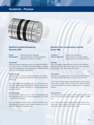 Vorabinfo · Preview
Spielfreie Ausgleichskupplung
Baureihe SMC
Kunde: 	 	Werkzeugmaschinen-Hersteller
Einsatzgebiet: 	 Hauptspindelantrieb mit hohen Drehzahlen
			 Maschinen zum Bohren und Fräßen
Problematik:
Bisherige steckbare Kupplungen weisen eine begrenzte Drehstei-
fe auf. Durch einen verwendeten PU-Kupplungsstern entstehen
häufig Verschleißprobleme durch Belastungen während des Be-
triebes. Es tritt frühzeitiger Verschleiß auf.
Unsere Lösung:
Verwendung einer steckbaren Ganzmetallkupplung, die wahlwei-
se mit ein oder beidseitiger Flanschkonstruktion auf den Wellen
befestigt ist.
Das Ganzmetall-Kupplungspaket wurde als hochdynamisches,
drehsteifes Kupplungselement entwickelt. Dadurch können hohe
Drehzahlen bei minimaler Unwucht und Schwingungsbelastung
übertragen werden.
Die Anwendung:
Die entwickelte Kupplung wird an einem Hauptspindelantrieb
eines Bearbeitungszentrums in einem Drehzahlbereich von 12.000
– 15.000 U/min. eingesetzt.
Durch die besondere Bauart können höchste Drehzahlen ohne
Schwingungen übertragen werden. Dadurch reduzieren sich Aus-
fallrate und Serviceintervalle gravierend.
Customer: 	 Machine tool manufacturer
Field of application: 	 Main spindle drive with high rotational 	
	 speeds, machines for drilling and milling
Difficulty:
Previous pluggable couplings feature a limited torsional stiffness.
By using a PU-spider often wear problems occur due to the loads	
during operation. The result is a premature wear.
Our solution:
Application of a pluggable all metal coupling, alternatively fixed by a
one-sided or double-sided flange construction onto the shafts.
The all metal coupling package was developed as a high dynamic,
torsion proof coupling element. Thereby high rotational speeds
can be transmitted with an minimal unbalance and min. loading by
vibration.
The application:
The developed coupling is used at a main spindle drive inside a ma-
chining centre within a rotational-speed range of 	12.000 – 15.000
rpm.
Due to the special construction highest rotational speeds can be
transmitted without vibrations. Therefore the failure rate and the
maintenance intervals can be reduced decisively.
Backlash-free compensating coupling
Series SMC
35
 