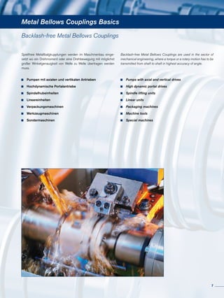 Metal Bellows Couplings Basics
Spielfreie Metallbalgkupplungen werden im Maschinenbau einge-
setzt wo ein Drehmoment oder eine Drehbewegung mit möglichst
großer Winkelgenauigkeit von Welle zu Welle übertragen werden
muss.
Backlash-free Metal Bellows Couplings are used in the sector of
mechanical engineering, where a torque or a rotary motion has to be
transmitted from shaft to shaft in highest accuracy of angle.
	 Pumpen mit axialen und vertikalen Antrieben
	 Hochdynamische Portalantriebe
	 Spindelhubeinheiten
	 Lineareinheiten
	 Verpackungsmaschinen
	 Werkzeugmaschinen
	 Sondermaschinen
	 Pumps with axial and vertical drives
	 High dynamic portal drives
	 Spindle lifting units
	 Linear units
	 Packaging machines
	 Machine tools
	 Special machines
Backlash-free Metal Bellows Couplings
7
 