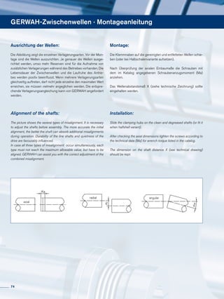 GERWAH-Zwischenwellen · Montageanleitung
Ausrichtung der Wellen:
Die Abbildung zeigt die einzelnen Verlagerungsarten. Vor der Mon-
tage sind die Wellen auszurichten. Je genauer die Wellen ausge-
richtet werden, umso mehr Reserven sind für die Aufnahme von
zusätzlichen Verlagerungen während des Betriebes vorhanden. Die
Lebensdauer der Zwischenwellen und die Laufruhe des Antrie-
bes werden positiv beeinflusst. Wenn mehrere Verlagerungsarten
gleichzeitig auftreten, darf nicht jede einzelne den maximalen Wert
erreichen, sie müssen vielmehr angeglichen werden. Die entspre-
chende Verlagerungsangleichung kann von GERWAH angefordert
werden.
Alignment of the shafts:
The picture shows the several types of misalignment. It is necessary
to adjust the shafts before assembly. The more accurate the initial
alignment, the better the shaft can absorb additional misalignments
during operation. Durability of the line shafts and quietness of the
drive are favourably influenced.
In case all three types of misalignment occur simultaneously, each
type must not reach the maximum allowable value, but have to be
aligned. GERWAH can assist you with the correct adjustment of the
combined misalignment.
Montage:
Die Klemmnaben auf die gereinigten und entfetteten Wellen schie-
ben (oder bei Halbschalenvariante aufsetzen).
Nach Überprüfung der axialen Einbaumaße die Schrauben mit
dem im Katalog angegebenen Schraubenanzugsmoment (Ma)
anziehen.
Das Wellenabstandsmaß X (siehe technische Zeichnung) sollte
eingehalten werden.
Installation:
Slide the clamping hubs on the clean and degreased shafts (or fit it
when halfshell variant).
After checking the axial dimensions tighten the screws according to
the technical data (Ma) for wrench torque listed in the catalog.
The dimension on the shaft distance X (see technical drawing)
should be kept.
Ka
Kr
Kw
axial
radial angular
Ka
Kr
Kw
axial
radial angular
Ka
Kr
Kw
axial
radial angular
74
 