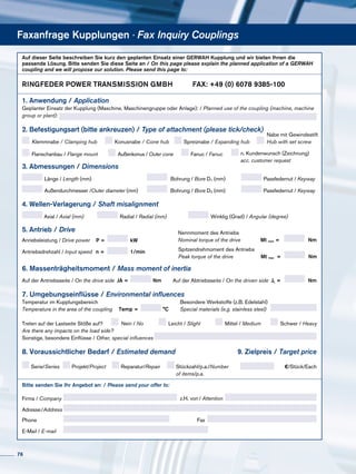 Auf dieser Seite beschreiben Sie kurz den geplanten Einsatz einer GERWAH Kupplung und wir bieten Ihnen die
passende Lösung. Bitte senden Sie diese Seite an / On this page please explain the planned application of a GERWAH
coupling and we will propose our solution. Please send this page to:
3. Abmessungen / Dimensions
Länge / Length (mm) Bohrung / Bore D1 (mm) Passfedernut / Keyway
4. Wellen-Verlagerung / Shaft misalignment
Axial / Axial (mm) Radial / Radial (mm) Winklig (Grad) / Angular (degree)
2. Befestigungsart (bitte ankreuzen) / Type of attachment (please tick/check)
Klemmnabe / Clamping hub
Nabe mit Gewindestift
Hub with set screwSpreiznabe / Expanding hub
Flanschanbau / Flange mount	
Konusnabe / Cone hub
Bitte senden Sie Ihr Angebot an: / Please send your offer to:
8. Voraussichtlicher Bedarf / Estimated demand
Serie/Series Projekt/Project	 Reparatur/Repair Stückzahl/p.a./Number
of items/p.a.
Nein / No Leicht / Slight Mittel / Medium Schwer / HeavyTreten auf der Lastseite Stöße auf?
Are there any impacts on the load side?
Firma / Company
Adresse/Address
Phone
E-Mail / E-mail
Fax
z.H. von / Attention
7. Umgebungseinflüsse / Environmental influences
Temperatur im Kupplungsbereich
Temperature in the area of the coupling
Besondere Werkstoffe (z.B. Edelstahl)
Special materials (e.g. stainless steel)Temp = °C
9. Zielpreis / Target price
€/Stück/Each
6. Massenträgheitsmoment / Mass moment of inertia
Auf der Antriebsseite / On the drive side Auf der Abtriebsseite / On the driven sideJA = Nm JL = Nm
1. Anwendung / Application
Geplanter Einsatz der Kupplung (Maschine, Maschinengruppe oder Anlage): / Planned use of the coupling (machine, machine
group or plant):
Anriebsleistung / Drive power P = kW
Antriebsdrehzahl / Input speed n = 1/min
Nennmoment des Antriebs
Nominal torque of the drive Mt nom = Nm
Mt maxx =
Spitzendrehmoment des Antriebs
Peak torque of the drive Nm
5. Antrieb / Drive
Sonstige, besondere Einflüsse / Other, special influences
Faxanfrage Kupplungen · Fax Inquiry Couplings
Außenkonus / Outer cone Fanuc / Fanuc n. Kundenwunsch (Zeichnung)
acc. customer request
Außendurchmesser /Outer diameter (mm) Bohrung / Bore D2 (mm) Passfedernut / Keyway
RINGFEDER POWER TRANSMISSION GMBH	 FAX: +49 (0) 6078 9385-100
76
 