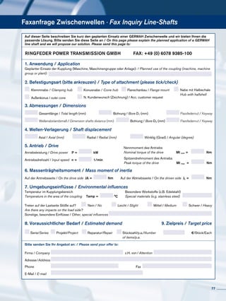 Faxanfrage Zwischenwellen · Fax Inquiry Line-Shafts
Auf dieser Seite beschreiben Sie kurz den geplanten Einsatz einer GERWAH Zwischenwelle und wir bieten Ihnen die
passende Lösung. Bitte senden Sie diese Seite an / On this page please explain the planned application of a GERWAH
line shaft and we will propose our solution. Please send this page to:
3. Abmessungen / Dimensions
Gesamtlänge / Total length (mm) Bohrung / Bore D1 (mm) Passfedernut / Keyway
4. Wellen-Verlagerung / Shaft displacement
Axial / Axial (mm) Radial / Radial (mm) Winklig (Grad) / Angular (degree)
2. Befestigungsart (bitte ankreuzen) / Type of attachment (please tick/check)
Klemmnabe / Clamping hub Nabe mit Halbschale
Hub with halfshell
Flanschanbau / Flange mount	Konusnabe / Cone hub
Bitte senden Sie Ihr Angebot an: / Please send your offer to:
8. Voraussichtlicher Bedarf / Estimated demand
Serie/Series Projekt/Project	 Reparatur/Repair Stückzahl/p.a./Number
of items/p.a.
Nein / No Leicht / Slight Mittel / Medium Schwer / HeavyTreten auf der Lastseite Stöße auf?
Are there any impacts on the load side?
Firma / Company
Adresse/Address
Phone
E-Mail / E-mail
Fax
z.H. von / Attention
7. Umgebungseinflüsse / Environmental influences
Temperatur im Kupplungsbereich
Temperature in the area of the coupling
Besondere Werkstoffe (z.B. Edelstahl)
Special materials (e.g. stainless steel)Temp = °C
9. Zielpreis / Target price
€/Stück/Each
6. Massenträgheitsmoment / Mass moment of inertia
Auf der Antriebsseite / On the drive side Auf der Abtriebsseite / On the driven sideJA = Nm JL = Nm
1. Anwendung / Application
Geplanter Einsatz der Kupplung (Maschine, Maschinengruppe oder Anlage): / Planned use of the coupling (machine, machine
group or plant):
Anriebsleistung / Drive power P = kW
Antriebsdrehzahl / Input speed n = 1/min
Nennmoment des Antriebs
Nominal torque of the drive Mt nom = Nm
Mt maxx =
Spitzendrehmoment des Antriebs
Peak torque of the drive Nm
5. Antrieb / Drive
Sonstige, besondere Einflüsse / Other, special influences
Außenkonus / outer cone N. Kundenwunsch (Zeichnung) / Acc. customer request
Bohrung / Bore D2 (mm) Passfedernut / KeywayWellenabstandsmaß /Dimension shafts distance (mm)
RINGFEDER POWER TRANSMISSION GMBH	 FAX: +49 (0) 6078 9385-100
77
 