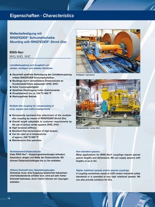 Eigenschaften · Characteristics
Wellenbefestigung mit
RINGFEDER®
Schrumpfscheibe
Mounting with RINGFEDER®
Shrink Disc
Prüfstand / test bench
Pumpenantrieb / pump drive
Lamellenkupplung zum Ausgleich von
axialen, winkligen und radialen Versätzen
	 Dauerhaft spielfreie Befestigung der Lamellenkupplung
	 mittels RINGFEDER Schrumpfscheiben
	 Baulänge durch verschiedene Distanzstücke an 		
	 Kundenbedürfnisse anpassbar (XHD, XHC)
	 Hohe Torsionssteifigkeit
	 Spielfreie Übertragung hoher Drehmomente
	 Einsatzbereich bis ca. 240 °C/460 °F
	 Wartungsfreier Betrieb
Multiple-disc coupling for compensating of
axial, angular and radial misalignments
	Permanently backlash-free attachment of the multiple-
	 disc coupling by means of RINGFEDER Shrink Disc
	Overall length adaptable to customer requirements by
	 the use of various center spacers (XHD, XHC)
	 High torsional stiffness
	 Backlash-free transmission of high torques
	 Can be used up to temperatures
	 of approx. 240 °C/460 °F
	 Maintenance-free operation
RING-flex®
XHS, XHD, XHC
Nichtstandard-Distanzstücke
Viele RING-flex® - Kupplungsanwendungen erfordern
besondere Längen und Maße der Distanzstücke. Wir
können Distanzstücklängen bis zu 5m anbieten.
Höhere Drehzahl bzw. Spezialkupplungen
Zeitweise muss eine Kupplung bestimmte Industriesi-
cherheitsstandards erfüllen bzw. wird auf sehr hoher
Drehzahl betrieben. Auch hierfür können wir Lösungen
anbieten.
Non-standard spacers
Many applications for RING-flex® couplings require special
spacer lengths and dimensions. We can supply spacers with
lengths of up to 5m.
Higher rotational speeds and/or special couplings
A coupling sometimes needs to fulfil certain industrial safety
standards or is operated at very high rotational speeds. We
can also provide solutions for this.
16
 