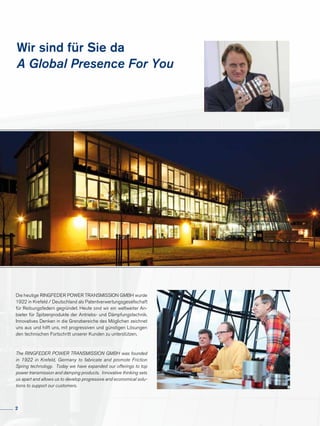 Wir sind für Sie da
A Global Presence For You
Die heutige RINGFEDER POWER TRANS­MISSION GMBH wurde
1922 in Krefeld / Deutschland als Patentverwertungsgesellschaft
für Reibungsfedern gegründet. Heute sind wir ein weltweiter An-
bieter für Spitzenprodukte der Antriebs- und Dämpfungstechnik.
Innovatives Denken in die Grenzbereiche des Möglichen zeichnet
uns aus und hilft uns, mit progressiven und günstigen Lösungen
den technischen Fortschritt unserer Kunden zu unterstützen.
The RINGFEDER POWER TRANSMISSION GMBH was founded
in 1922 in Krefeld, Germany to fabricate and promote Friction
Spring technology. Today we have expanded our offerings to top
power transmission and damping products. Innovative thinking sets
us apart and allows us to develop progressive and economical solu-
tions to support our customers.
2
 
