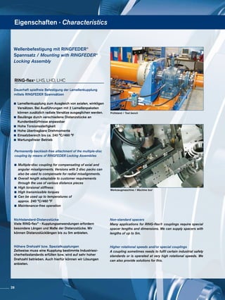 Eigenschaften · Characteristics
Werkzeugmaschine / Machine tool
Prüfstand / Test bench
Dauerhaft spielfreie Befestigung der Lamellenkupplung
mittels RINGFEDER Spannsätzen
	 Lamellenkupplung zum Ausgleich von axialen, winkligen
	 Versätzen. Bei Ausführungen mit 2 Lamellen­­­paketen
	 können zusätzlich radiale Versätze ausgeglichen werden.
	 Baulänge durch verschiedene Distanzstücke an
	 Kundenbedürfnisse anpassbar
	 Hohe Torsionssteifigkeit
	 Hohe übertragbare Drehmomente
	 Einsatzbereich bis ca. 240 °C/460 °F
	 Wartungsfreier Betrieb
Permanently backlash-free attachment of the multiple-disc
coupling by means of RINGFEDER Locking Assemblies
	 Multiple-disc coupling for compensating of axial and 	
	 angular misalignments. Versions with 2 disc packs can
	 also be used to compensate for radial misalignments.
	 Overall length adaptable to customer requirements
	 through the use of various distance pieces
	 High torsional stiffness
	 High transmissible torques
	 Can be used up to temperatures of
	 approx. 240 °C/460 °F
	 Maintenance-free operation
Wellenbefestigung mit RINGFEDER®
Spannsatz / Mounting with RINGFEDER®
Locking Assembly
RING-flex® LHS, LHD, LHC
Nichtstandard-Distanzstücke
Viele RING-flex® - Kupplungsanwendungen erfordern
besondere Längen und Maße der Distanzstücke. Wir
können Distanzstücklängen bis zu 5m anbieten.
Höhere Drehzahl bzw. Spezialkupplungen
Zeitweise muss eine Kupplung bestimmte Industriesi-
cherheitsstandards erfüllen bzw. wird auf sehr hoher
Drehzahl betrieben. Auch hierfür können wir Lösungen
anbieten.
Non-standard spacers
Many applications for RING-flex® couplings require special
spacer lengths and dimensions. We can supply spacers with
lengths of up to 5m.
Higher rotational speeds and/or special couplings
A coupling sometimes needs to fulfil certain industrial safety
standards or is operated at very high rotational speeds. We
can also provide solutions for this.
26
 