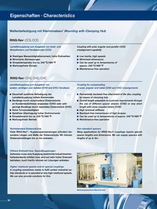 Eigenschaften · Characteristics
Werkzeugmaschine/Machine tool
Lamellenkupplung zum Ausgleich von Axial- und
Winkelfehlern und Parallelversatz (CCD)
	 Niedriges Massenträgheitsmoment, hohe Drehzahlen
	 Minimierte Abmessungen
	 Einsatztemperatur bis ca. 240 °C/460 °F
	 Wartungsfreier Einsatz
Lamellenkupplung zum Ausgleich von
axialen, winkligen und radialen (CHD and CHC) Versätzen
	 Dauerhaft spielfreie Befestigung der 			
	 Lamellenkupplung mittels Klemmnabe
	 Baulänge durch verschiedene Distanzstücke 	
	 an Kundenbedürfnisse anpassbar (CHD) oder sehr
	 geringe Baulänge durch spezielles Distanzstück (CHC)
	 Hohe Torsionssteifigkeit
	 Spielfreie Übertragung hoher Drehmomente
	 Einsatzbereich bis ca. 240 °C/460 °F
	 Wartungsfreier Betrieb
RING-flex® CCS, CCD
Coupling with axial, angular and parallel (CCD)
misalignment capability
	 Low inertia, high speeds
	 Minimized dimensions
	 Can be used up to temperatures of
	 approx. 240 °C/460 °F
	 Maintenance-free operation
RING-flex® CHS, CHD, CHC
Coupling for compensating
of axial, angular and radial (CHD and CHC) misalignments
	 Permanently backlash-free attachment of the disc coupling
	 by means of clamping hub
	 Overall length adaptable to customer requirements through
	 the use of different spacer sleeves (CHD) or very short
	 length with close coupled sleeve (CHC)
	 High torsional stiffness
	 Backlash-free transmission of high torques
	 Can be used up to temperatures of approx. 240 °C/460 °F
	 Maintenance-free operation
Wellenbefestigung mit Klemmnaben/ Mounting with Clamping Hub
Nichtstandard-Distanzstücke
Viele RING-flex® - Kupplungsanwendungen erfordern be-
sondere Längen und Maße der Distanzstücke. Wir können
Distanzstücklängen bis zu 5m anbieten.
Höhere Drehzahl bzw. Spezialkupplungen
Zeitweise muss eine Kupplung bestimmte Industriesicher-
heitsstandards erfüllen bzw. wird auf sehr hoher Drehzahl
betrieben. Auch hierfür können wir Lösungen anbieten.
Higher rotational speeds and/or special couplings
A coupling sometimes needs to fulfil certain industrial sa-
fety standards or is operated at very high rotational speeds.
We can also provide solutions for this.
Non-standard spacers
Many applications for RING-flex® couplings require special
spacer lengths and dimensions. We can supply spacers with
lengths of up to 5m.
36
 