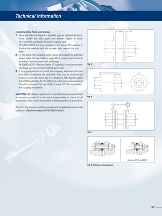 Technical Information
Fig. 7
Fig. 8: Hardware Arrangement
Fig. 5
Fig. 6
S1 U
only size 17-6 and 32-6
Installing Disc Pack and Sleeve
1.	 Once the hubs are aligned in the axial, angular and parallel direc-
	 tions, install the disc pack and sleeve. Figure 8 show
	 the hardware orientation for each coupling type.
	 PLEASE NOTE: It is very important on the Series ‘G’ couplings to
	 position the washers with the rounded face towards the disc 	
	pack.
2.	 At this point, the coupling bolts should be torqued to specified
	 torque value (T); see Table 7, page 55. A torque wrench should
	 be used to assure proper bolt tightening.
	 PLEASE NOTE: With the Series ‘G’ coupling, it is recommended
	 to always turn the nut and hold the bolt head.
3.	 It is a good practice to check the coupling alignment one last
	 time after completing the assembly. This can be achieved by
	 measuring the disc pack gap in 2 locations 180 degrees apart
	 tofind(2)lengths(Fig.5).Thedifferenceinthesetwomeasurements
	 should not exceed (U); see Table 7, page 55. This completes 	
	 the coupling installation.
CAUTION: All rotating equipment is potentially dangerous and must
be properly guarded. It is the user’s responsibility to check for all
applicable safety codes and provide suitable guards and protection.
All protective devices must be mounted and tested before each initial
operation. (Machine safety DIN EN292 Part 2)
57
 