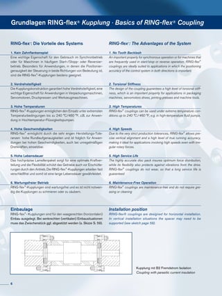 Grundlagen RING-flex® Kupplung · Basics of RING-flex® Coupling
RING-flex®
: Die Vorteile des Systems
1. Kein Zahnflankenspiel
Eine wichtige Eigenschaft für den Gebrauch im Synchronbetrieb
oder für Maschinen in häufigem Start-/Stopp- oder Reversier­
betrieb. Beson­ders für Anwendungen, in denen die Positionier­
genauigkeit der Steuerung in beide Richtungen von Bedeutung ist,
sind die RING-flex®
-Kupplungen bestens geeignet.
2. Verdrehsteifigkeit
Die Kupplungskonstruktion garantiert hohe Verdrehsteifigkeit, eine
wichtige Eigenschaft für Anwendungen in Verpackungs­maschinen,
Servomotoren, Druckpressen und ­Werkzeug­maschinen.
3. Hohe Temperaturen
RING-flex®
-Kupplungen ermöglichen den Einsatz unter extremsten
Temperaturbedingungen bis zu 240 °C/460 °F, z.B. zur Anwen-
dung in Hochtemperatur-Flüssigkeitspumpen.
4. Hohe Geschwindigkeiten
RING-flex®
ermöglicht durch die sehr engen Herstellungs-Tole-
ranzen hohe Rundlaufgenauigkeiten und ist folglich für Anwen­­­
dungen bei hohen Geschwindigkeiten, auch bei unregelmäßigen
Drehkräften, einsetzbar.
	
5. Hohe Lebensdauer
Das hochpräzise Lamellenpaket sorgt für eine optimale Kraftver-
teilung und die Flexibilität schützt das Getriebe auch vor Erschütte-
rungen durch den Antrieb. Die RING-flex®
-Kupplungen arbeiten fast
verschleißfrei und somit ist eine lange Lebensdauer gewährleistet.
6. Wartungsfreier Betrieb
RING-flex®
-Kupplungen sind wartungsfrei und es ist nicht notwen-
dig die Kupplungen zu schmieren oder zu säubern.
RING-flex®
: The Advantages of the System
1. No Tooth Backlash
An important property for synchronous operation or for machines that
are frequently used in start/stop or reverse operation. RING-flex®
couplings are ideally suited to applications in which the positioning
accuracy of the control system in both directions is important.
2. Torsional Stiffness
The design of the coupling guarantees a high level of torsional stiff-
ness, which is an important property for applications in packaging
machines, servomotors drives, printing presses and machine tools.
3. High Temperatures
RING-flex®
couplings can be used under extreme temperature con-
ditions up to 240 °C/460 °F, e.g. in high-temperature fluid pumps.
4. High Speeds
Due to the very strict production tolerances, RING-flex®
allows pre-
cise vertical alignment and a high level of true running accuracy,
making it ideal for applications involving high speeds even with irre-
gular rotary forces.
	
5. High Service Life
The highly accurate disc pack insures optimum force distribution,
while its flexibility also protects against vibrations from the drive.
RING-flex®
couplings do not wear, so that a long service life is
guaranteed
6. Maintenance-Free Operation
RING-flex®
couplings are maintenance-free and do not require gre-
asing or cleaning
Kupplung mit B2 Fremdstrom Isolation
Coupling with parasitic current insulation
Einbaulage
RING-flex®
- Kupplungen sind für den waagerechten (horizontalen)
Einbau ausgelegt. Bei senkrechten (vertikalen) Einbausituationen
muss das Zwischenstück ggf. abgestützt werden (s. Skizze S. 59).
Installation position
RING-flex® couplings are designed for horizontal installation.
In vertical installation situations the spacer may need to be
supported (see sketch page 59).
6
 