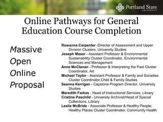 Online Pathways for General
  Education Course Completion
           Rowanna Carpenter -Director of Assessment and Upper
Massive        Division Clusters, University Studies
           Joseph Maser - Assistant Professor & Environmental

Open
               Sustainability Cluster Coordinator, Environmental
               Sciences and Management
           Anne McClanan - Professor & Interpreting the Past Cluster

Online         Coordinator, Art
           Michael Taylor - Assistant Professor & Family and Societies
               Cluster Coordinator,Child & Family Studies
Proposal   Seanna Kerrigan - Capstone Program Director, University
               Studies
           Meredith Farkas - Head of Instructional Services, Library
           Cristine Paschild - University Archivist/Head of Special
               Collections, Library
           Leslie McBride - Associate Professor & Healthy People,
               Healthy Places Cluster Coordinator, Community Health
 