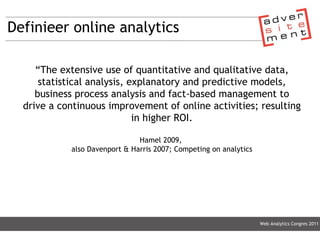 Definieer online analytics “ The extensive use of quantitative and qualitative data, statistical analysis, explanatory and predictive models, business process analysis and fact-based management to drive a continuous improvement of online activities; resulting in higher ROI. Hamel 2009,  also Davenport & Harris 2007; Competing on analytics Web Analytics Congres 2011 
