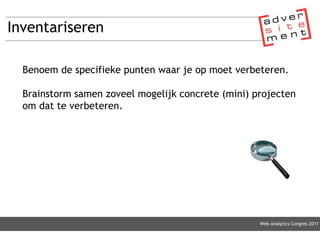 Inventariseren Web Analytics Congres 2011 Benoem de specifieke punten waar je op moet verbeteren. Brainstorm samen zoveel mogelijk concrete (mini) projecten om dat te verbeteren. 