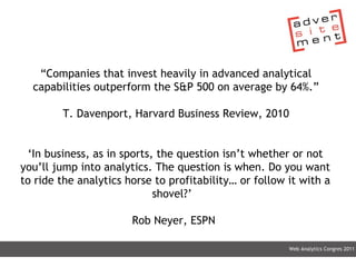 Web Analytics Congres 2011 “ Companies that invest heavily in advanced analytical capabilities outperform the S&P 500 on average by 64%.” T. Davenport, Harvard Business Review, 2010 ‘ In business, as in sports, the question isn’t whether or not you’ll jump into analytics. The question is when. Do you want to ride the analytics horse to profitability… or follow it with a shovel?’   Rob Neyer, ESPN  