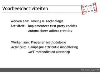 Voorbeeldactiviteiten Web Analytics Congres 2011 Werken aan: Tooling & Technologie Activiteit: Implementeer first party cookies Automatiseer Adtext creaties Werken aan: Proces en Methodologie Activiteit: Campagne attributie modellering MVT methodieken workshop 