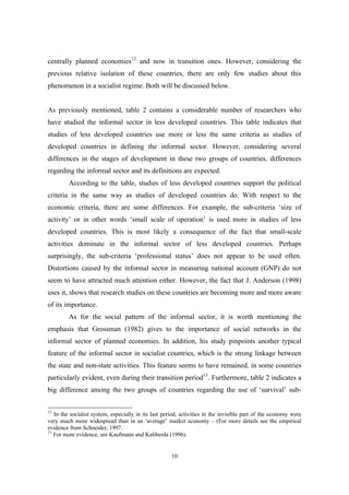 centrally planned economies12 and now in transition ones. However, considering the 
previous relative isolation of these countries, there are only few studies about this 
phenomenon in a socialist regime. Both will be discussed below. 
As previously mentioned, table 2 contains a considerable number of researchers who 
have studied the informal sector in less developed countries. This table indicates that 
studies of less developed countries use more or less the same criteria as studies of 
developed countries in defining the informal sector. However, considering several 
differences in the stages of development in these two groups of countries, differences 
regarding the informal sector and its definitions are expected. 
According to the table, studies of less developed countries support the political 
criteria in the same way as studies of developed countries do. With respect to the 
economic criteria, there are some differences. For example, the sub-criteria ‘size of 
activity’ or in other words ‘small scale of operation’ is used more in studies of less 
developed countries. This is most likely a consequence of the fact that small-scale 
activities dominate in the informal sector of less developed countries. Perhaps 
surprisingly, the sub-criteria ‘professional status’ does not appear to be used often. 
Distortions caused by the informal sector in measuring national account (GNP) do not 
seem to have attracted much attention either. However, the fact that J. Anderson (1998) 
uses it, shows that research studies on these countries are becoming more and more aware 
of its importance. 
As for the social pattern of the informal sector, it is worth mentioning the 
emphasis that Grossman (1982) gives to the importance of social networks in the 
informal sector of planned economies. In addition, his study pinpoints another typical 
feature of the informal sector in socialist countries, which is the strong linkage between 
the state and non-state activities. This feature seems to have remained, in some countries 
particularly evident, even during their transition period13. Furthermore, table 2 indicates a 
big difference among the two groups of countries regarding the use of ‘survival’ sub- 
12 In the socialist system, especially in its last period, activities in the invisible part of the economy were 
very much more widespread than in an ‘average’ market economy – (For more details see the empirical 
evidence from Schneider, 1997. 
13 For more evidence, see Kaufmann and Kaliberda (1996). 
10 
 