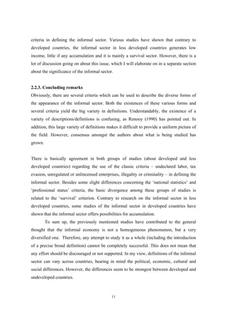 criteria in defining the informal sector. Various studies have shown that contrary to 
developed countries, the informal sector in less developed countries generates low 
income, little if any accumulation and it is mainly a survival sector. However, there is a 
lot of discussion going on about this issue, which I will elaborate on in a separate section 
about the significance of the informal sector. 
2.2.3. Concluding remarks 
Obviously, there are several criteria which can be used to describe the diverse forms of 
the appearance of the informal sector. Both the existences of these various forms and 
several criteria yield the big variety in definitions. Understandably, the existence of a 
variety of descriptions/definitions is confusing, as Renooy (1990) has pointed out. In 
addition, this large variety of definitions makes it difficult to provide a uniform picture of 
the field. However, consensus amongst the authors about what is being studied has 
grown. 
There is basically agreement in both groups of studies (about developed and less 
developed countries) regarding the use of the classic criteria – undeclared labor, tax 
evasion, unregulated or unlincensed enterprises, illegality or criminality – in defining the 
informal sector. Besides some slight differences concerning the ‘national statistics’ and 
‘professional status’ criteria, the basic divergence among these groups of studies is 
related to the ‘survival’ criterion. Contrary to research on the informal sector in less 
developed countries, some studies of the informal sector in developed countries have 
shown that the informal sector offers possibilities for accumulation. 
To sum up, the previously mentioned studies have contributed to the general 
thought that the informal economy is not a homogeneous phenomenon, but a very 
diversified one. Therefore, any attempt to study it as a whole (including the introduction 
of a precise broad definition) cannot be completely successful. This does not mean that 
any effort should be discouraged or not supported. In my view, definitions of the informal 
sector can vary across countries, bearing in mind the political, economic, cultural and 
social differences. However, the differences seem to be strongest between developed and 
undeveloped countries. 
11 
 