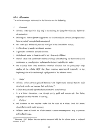 2.3.1. Advantages 
The main advantages mentioned in the literature are the following: 
1. Economic 
· informal sector activities may help in maintaining the competitiveness and flexibility 
13 
of production; 
· Harding and Jenkins (1989) suggest that the informal sector activities/enterprises may 
bring growth if supported and encouraged; 
· this sector puts downward pressure on wages in the formal labor market; 
· it offers lower prices for goods and services; 
· it generates substantial personal income; 
· the informal sector is characterized by very low costs of labor; 
· the low labor costs combined with the advantage of not bearing any bureaucratic cost 
are thought to contribute to a higher productivity of capital in this sector; 
· the evidence from some transition countries indicates that the particularly large 
decline of the official GDP that these countries experienced (especially in the 
beginning) was alleviated through rapid growth of the informal sector. 
2. Social 
· informal sector activities provide families with employment, enables them to meet 
their basic needs, and increase their well-being15; 
· it offers freedom and opportunities for initiative and creativity; 
· it is a better alternative, even though poorly paid and unprotected, than being 
dependent on state benefits, or starving. 
3. Political 
· the existence of the informal sector can be used as a safety valve for public 
dissatisfaction and social tensions; 
· informal sector activities are often tolerated or even encouraged as a way to promote 
political patronage. 
15 Grossman (1982) declares that this positive assessment holds for the informal sector in a planned 
economy as well. 
 