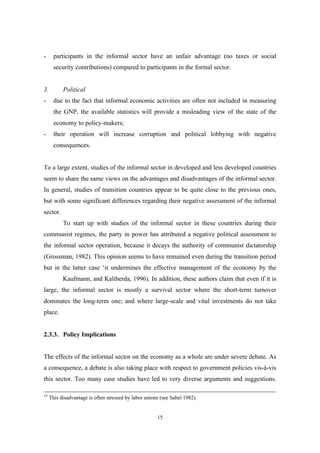 - participants in the informal sector have an unfair advantage (no taxes or social 
security contributions) compared to participants in the formal sector. 
3. Political 
- due to the fact that informal economic activities are often not included in measuring 
the GNP, the available statistics will provide a misleading view of the state of the 
economy to policy-makers; 
- their operation will increase corruption and political lobbying with negative 
15 
consequences. 
To a large extent, studies of the informal sector in developed and less developed countries 
seem to share the same views on the advantages and disadvantages of the informal sector. 
In general, studies of transition countries appear to be quite close to the previous ones, 
but with some significant differences regarding their negative assessment of the informal 
sector. 
To start up with studies of the informal sector in these countries during their 
communist regimes, the party in power has attributed a negative political assessment to 
the informal sector operation, because it decays the authority of communist dictatorship 
(Grossman, 1982). This opinion seems to have remained even during the transition period 
but in the latter case ‘it undermines the effective management of the economy by the 
Kaufmann, and Kaliberda, 1996). In addition, these authors claim that even if it is 
large, the informal sector is mostly a survival sector where the short-term turnover 
dominates the long-term one; and where large-scale and vital investments do not take 
place. 
2.3.3. Policy Implications 
The effects of the informal sector on the economy as a whole are under severe debate. As 
a consequence, a debate is also taking place with respect to government policies vis-à-vis 
this sector. Too many case studies have led to very diverse arguments and suggestions. 
19 This disadvantage is often stressed by labor unions (see Sabel 1982). 
 
