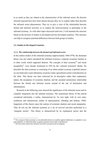 in as much as they are related to the characteristics of the informal sector, the theories 
selected expected here have been chosen because they try to explain rather than describe 
the informal sector phenomenon. They try to give a view of the relationship between 
formal and informal activities or to explain the motives/reasons to participate in the 
informal economy. As with other topics discussed until now, I will maintain the structure 
based on the division of studies in developed and less developed countries. This structure 
can help to recognize potential differences between both groups of studies. 
17 
3.1. Studies in Developed Countries 
3.1.1. The relationship between the formal and informal sector 
In the earliest studies of the informal economy (approximately 1960-1970), the dominant 
theory was one which considered the informal economy a separate economic domain or 
in other words which supported dualism. The concepts of dual economy20 and social 
marginality21 were already mentioned in 1953 by the ‘colonial economist’ Boeke. He 
describes the dual economy as consisting of an urban market economy (capitalist nature) 
on one hand and a rural subsistence economy (static agricultural system of production) on 
the other. This theory was later criticized for its descriptive rather than explanatory 
nature; the acceptance of economic dualism; and the assumed autonomous relationship 
between the formal and informal sectors instead of the one of domination and 
subordination. 
Research in the following years showed the significance of the informal sector and its 
complete integration into the national economy. The mainstream theory of this period 
considered informality a reality, characterized by ‘its own right, with its own rules, 
conditions and characteristic modes of representation’ (Harding and Jenkins, 1989). 
Supporters of this theory reject the notions of economic dualism and social marginality. 
They do not see the informal economy as a set of survival activities performed in a 
‘marginal society’. This theory is characterized by its explanatory power and the 
20 The concept of dual economy is conventionally known as modern against traditional; or capitalist versus 
non-capitalist; or industrial-urban as against agrarian-rural modes of production. 
21 The last notion means that informal activities were perceived as marginal. 
 
