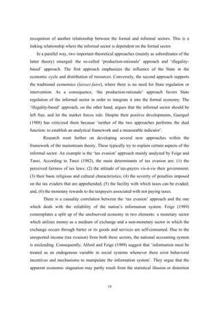 recognition of another relationship between the formal and informal sectors. This is a 
linking relationship where the informal sector is dependent on the formal sector. 
In a parallel way, two important theoretical approaches (mainly as subordinates of the 
latter theory) emerged: the so-called ‘production-rationale’ approach and ‘illegality-based’ 
approach. The first approach emphasizes the influence of the State in the 
economic cycle and distribution of resources. Conversely, the second approach supports 
the traditional economics (laissez-faire), where there is no need for State regulation or 
intervention. As a consequence, ‘the production-rationale’ approach favors State 
regulation of the informal sector in order to integrate it into the formal economy. The 
‘illegality-based’ approach, on the other hand, argues that the informal sector should be 
left free, and let the market forces rule. Despite their positive developments, Guerguil 
(1988) has criticized them because ‘neither of the two approaches performs the dual 
function: to establish an analytical framework and a measurable indicator’. 
Research went further on developing several new approaches within the 
framework of the mainstream theory. These typically try to explain certain aspects of the 
informal sector. An example is the ‘tax evasion’ approach mainly analyzed by Feige and 
Tanzi. According to Tanzi (1982), the main determinants of tax evasion are: (1) the 
perceived fairness of tax laws; (2) the attitude of tax-payers vis-à-vis their government; 
(3) their basic religious and cultural characteristics; (4) the severity of penalties imposed 
on the tax evaders that are apprehended; (5) the facility with which taxes can be evaded; 
and, (6) the monetary rewards to the taxpayers associated with not paying taxes. 
There is a causality correlation between the ‘tax evasion’ approach and the one 
which deals with the reliability of the nation’s information system. Feige (1989) 
contemplates a split up of the unobserved economy in two elements: a monetary sector 
which utilizes money as a medium of exchange and a non-monetary sector in which the 
exchange occurs through barter or its goods and services are self-consumed. Due to the 
unreported income (tax evasion) from both these sectors, the national accounting system 
is misleading. Consequently, Alford and Feige (1989) suggest that ‘information must be 
treated as an endogenous variable in social systems whenever there exist behavioral 
incentives and mechanisms to manipulate the information system’. They argue that the 
apparent economic stagnation may partly result from the statistical illusion or distortion 
18 
 