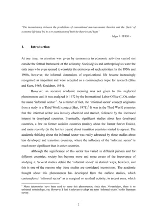 “The inconsistency between the predictions of conventional macroeconomic theories and the ‘facts’ of 
economic life have led to a re-examination of both the theories and facts” 
2 
Edgar L. FEIGE - 
1. Introduction 
At one time, no attention was given by economists to economic activities carried out 
outside the formal framework of the economy. Sociologists and anthropologists were the 
only ones who even seemed to consider the existences of such activities. In the 1950s and 
1960s, however, the informal dimensions of organizational life became increasingly 
recognized as important and were accepted as a commonplace topic for research (Blau 
and Scott, 1963; Gouldner, 1954). 
However, an accurate academic meaning was not given to this neglected 
phenomenon until it was analyzed in 1972 by the International Labor Office (ILO), under 
the name ‘informal sector’1. As a matter of fact, the ‘informal sector’ concept originates 
from a study in a Third World context (Hart, 1971).2 It was in the Third World countries 
that the informal sector was initially observed and studied, followed by the increased 
interest in developed countries. Eventually, significant studies about less developed 
countries, a few on former socialist countries (mainly about the former Soviet Union), 
and more recently (in the last ten years) about transition countries started to appear. The 
academic thinking about the informal sector was really advanced by these studies about 
less developed and transition countries, where the influence of the ‘informal sector’ is 
much more significant than in other countries. 
Although the significance of this sector has varied in different periods and for 
different countries, society has become more and more aware of the importance of 
studying it. Several studies define the ‘informal sector’ in distinct ways, however, and 
this is one of the reasons why these studies are considered inconsistent. The academic 
thought about this phenomenon has developed from the earliest studies, which 
contemplated ‘informal sector’ as a marginal or residual activity, to recent ones, which 
1 Many taxonomies have been used to name this phenomenon, since then. Nevertheless, there is no 
universal terminology, yet. However, I find it relevant to adopt the term ‘informal sector’ in this literature 
survey. 
 