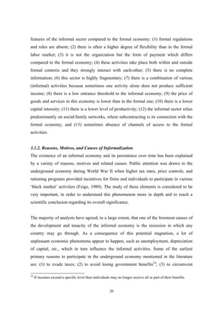features of the informal sector compared to the formal economy: (1) formal regulations 
and rules are absent; (2) there is often a higher degree of flexibility than in the formal 
labor market; (3) it is not the organization but the form of payment which differs 
compared to the formal economy; (4) these activities take place both within and outside 
formal contexts and they strongly interact with each-other; (5) there is no complete 
information; (6) this sector is highly fragmentary; (7) there is a combination of various 
(informal) activities because sometimes one activity alone does not produce sufficient 
income; (8) there is a low entrance threshold to the informal economy; (9) the price of 
goods and services in this economy is lower than in the formal one; (10) there is a lower 
capital intensity; (11) there is a lower level of productivity; (12) the informal sector relies 
predominantly on social/family networks, where subcontracting is its connection with the 
formal economy; and (13) sometimes absence of channels of access to the formal 
activities. 
3.1.2. Reasons, Motives, and Causes of Informalization 
The existence of an informal economy and its persistence over time has been explained 
by a variety of reasons, motives and related causes. Public attention was drawn to the 
underground economy during World War II when higher tax rates, price controls, and 
rationing programs provided incentives for firms and individuals to participate in various 
‘black market’ activities (Feige, 1989). The study of these elements is considered to be 
very important, in order to understand this phenomenon more in depth and to reach a 
scientific conclusion regarding its overall significance. 
The majority of analysts have agreed, to a large extent, that one of the foremost causes of 
the development and tenacity of the informal economy is the recession in which any 
country may go through. As a consequence of this potential stagnation, a lot of 
unpleasant economic phenomena appear to happen, such as unemployment, depreciation 
of capital, etc., which in turn influence the informal activities. Some of the earliest 
primary reasons to participate in the underground economy mentioned in the literature 
are: (1) to evade taxes; (2) to avoid losing government benefits24; (3) to circumvent 
24 If incomes exceed a specific level then individuals may no longer receive all or part of their benefits. 
20 
 
