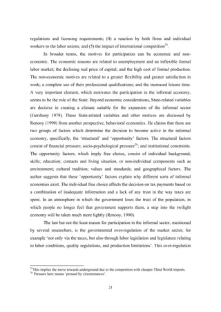 regulations and licensing requirements; (4) a reaction by both firms and individual 
workers to the labor unions; and (5) the impact of international competition25. 
In broader terms, the motives for participation can be economic and non-economic. 
The economic reasons are related to unemployment and an inflexible formal 
labor market; the declining real price of capital; and the high cost of formal production. 
The non-economic motives are related to a greater flexibility and greater satisfaction in 
work; a complete use of their professional qualifications; and the increased leisure time. 
A very important element, which motivates the participation in the informal economy, 
seems to be the role of the State. Beyond economic considerations, State-related variables 
are decisive in creating a climate suitable for the expansion of the informal sector 
(Gershuny 1979). These State-related variables and other motives are discussed by 
Renooy (1990) from another perspective, behavioral economics. He claims that there are 
two groups of factors which determine the decision to become active in the informal 
economy, specifically, the ‘structural’ and ‘opportunity’ factors. The structural factors 
consist of financial pressure; socio-psychological pressure26; and institutional constraints. 
The opportunity factors, which imply free choice, consist of individual background; 
skills; education; contacts and living situation, or non-individual components such as 
environment; cultural tradition; values and standards; and geographical factors. The 
author suggests that these ‘opportunity’ factors explain why different sorts of informal 
economies exist. The individual free choice affects the decision on tax payments based on 
a combination of inadequate information and a lack of any trust in the way taxes are 
spent. In an atmosphere in which the government loses the trust of the population, in 
which people no longer feel that government supports them, a step into the twilight 
economy will be taken much more lightly (Renooy, 1990). 
The last but not the least reason for participation in the informal sector, mentioned 
by several researchers, is the governmental over-regulation of the market sector, for 
example ‘not only via the taxes, but also through labor legislation and legislature relating 
to labor conditions, quality regulations, and production limitations’. This over-regulation 
25This implies the move towards underground due to the competition with cheaper Third World imports. 
26 Pressure here means ‘pressed by circumstances’. 
21 
 