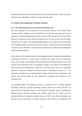 increases the transaction costs of participation in the formal economy, so that it becomes 
relatively more appealing to switch over to the informal sector. 
3.2. Studies in Developing and Transition Countries 
3.2.1. The relationship between the formal and informal sector 
The early literature on the informal sector has mostly focused on the Third World 
countries and has, wittingly or not, assumed that as a social type such sectors are not to be 
expected in advanced industrialized countries (Feige 1979; Gutmann 1979; Tanzi 1982). 
However, research has shown that the informal sector not only exists in the developed 
countries, but it is often a very problematic phenomenon. As a matter of fact, the theories 
for developed countries, mentioned previously, hold to a large extent, for less developed 
countries as well. Therefore, I will be brief in mentioning some theoretical developments 
specific to these countries. 
Early studies of the informal economy in developing countries considered the participants 
of informal activities as a ‘reserve army’ of labor, who mainly survive at subsistence 
levels. For example, Swaminathan (1991) recognizes that the primary reason to start with 
research on the informal sector, in developing countries, was related to the problems of 
mass poverty and unemployment, which has not always been the case in developed 
countries. Furthermore, besides the common reasons – mentioned in section 3.1.2 – for 
small-scale enterprises to go underground, he argues that historical circumstances, like 
poverty and survival needs, are also important for explaining the occurrence of an 
informal sector. 
As mentioned above, the informal economy was present even in centrally planned 
economies. Obviously, theories describing informal activities in these economies are 
expected to have particular features. Even though the economic regime is substantially 
different, than in Western economies, the informal sector acts as a safety valve for 
political discontent in planned economies however. While in the West individuals earn 
incomes that are then taxed, in socialist economies, the resources are withheld at the 
22 
 