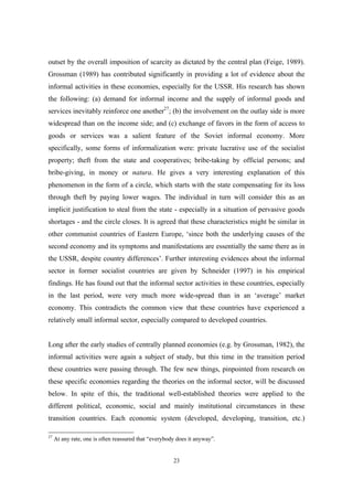 outset by the overall imposition of scarcity as dictated by the central plan (Feige, 1989). 
Grossman (1989) has contributed significantly in providing a lot of evidence about the 
informal activities in these economies, especially for the USSR. His research has shown 
the following: (a) demand for informal income and the supply of informal goods and 
services inevitably reinforce one another27; (b) the involvement on the outlay side is more 
widespread than on the income side; and (c) exchange of favors in the form of access to 
goods or services was a salient feature of the Soviet informal economy. More 
specifically, some forms of informalization were: private lucrative use of the socialist 
property; theft from the state and cooperatives; bribe-taking by official persons; and 
bribe-giving, in money or natura. He gives a very interesting explanation of this 
phenomenon in the form of a circle, which starts with the state compensating for its loss 
through theft by paying lower wages. The individual in turn will consider this as an 
implicit justification to steal from the state - especially in a situation of pervasive goods 
shortages - and the circle closes. It is agreed that these characteristics might be similar in 
other communist countries of Eastern Europe, ‘since both the underlying causes of the 
second economy and its symptoms and manifestations are essentially the same there as in 
the USSR, despite country differences’. Further interesting evidences about the informal 
sector in former socialist countries are given by Schneider (1997) in his empirical 
findings. He has found out that the informal sector activities in these countries, especially 
in the last period, were very much more wide-spread than in an ‘average’ market 
economy. This contradicts the common view that these countries have experienced a 
relatively small informal sector, especially compared to developed countries. 
Long after the early studies of centrally planned economies (e.g. by Grossman, 1982), the 
informal activities were again a subject of study, but this time in the transition period 
these countries were passing through. The few new things, pinpointed from research on 
these specific economies regarding the theories on the informal sector, will be discussed 
below. In spite of this, the traditional well-established theories were applied to the 
different political, economic, social and mainly institutional circumstances in these 
transition countries. Each economic system (developed, developing, transition, etc.) 
27 At any rate, one is often reassured that “everybody does it anyway”. 
23 
 