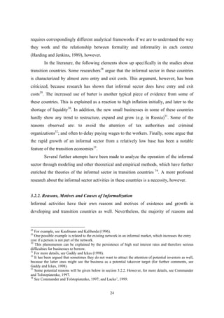requires correspondingly different analytical frameworks if we are to understand the way 
they work and the relationship between formality and informality in each context 
(Harding and Jenkins, 1989), however. 
In the literature, the following elements show up specifically in the studies about 
transition countries. Some researchers28 argue that the informal sector in these countries 
is characterized by almost zero entry and exit costs. This argument, however, has been 
criticized, because research has shown that informal sector does have entry and exit 
costs29. The increased use of barter is another typical piece of evidence from some of 
these countries. This is explained as a reaction to high inflation initially, and later to the 
shortage of liquidity30. In addition, the new small businesses in some of these countries 
hardly show any trend to restructure, expand and grow (e.g. in Russia)31. Some of the 
reasons observed are: to avoid the attention of tax authorities and criminal 
organizations32; and often to delay paying wages to the workers. Finally, some argue that 
the rapid growth of an informal sector from a relatively low base has been a notable 
feature of the transition economies33. 
Several further attempts have been made to analyze the operation of the informal 
sector through modeling and other theoretical and empirical methods, which have further 
enriched the theories of the informal sector in transition countries 34. A more profound 
research about the informal sector activities in these countries is a necessity, however. 
3.2.2. Reasons, Motives and Causes of Informalization 
Informal activities have their own reasons and motives of existence and growth in 
developing and transition countries as well. Nevertheless, the majority of reasons and 
28 For example, see Kaufmann and Kaliberda (1996). 
29 One possible example is related to the existing network in an informal market, which increases the entry 
cost if a person is not part of the network. 
30 This phenomenon can be explained by the persistence of high real interest rates and therefore serious 
difficulties for businesses to borrow. 
31 For more details, see Gaddy and Ickes (1998). 
32 It has been argued that sometimes they do not want to attract the attention of potential investors as well, 
because the latter ones might see the business as a potential takeover target (for further comments, see 
Gaddy and Ickes, 1998). 
33 Some potential reasons will be given below in section 3.2.2. However, for more details, see Commander 
and Tolstopiatenko, 1997. 
34 See Commander and Tolstopiatenko, 1997; and Lacko’, 1999. 
24 
 