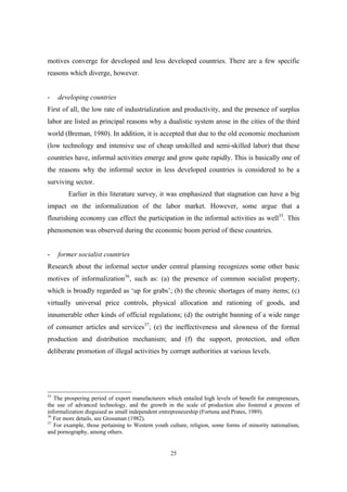 motives converge for developed and less developed countries. There are a few specific 
reasons which diverge, however. 
- developing countries 
First of all, the low rate of industrialization and productivity, and the presence of surplus 
labor are listed as principal reasons why a dualistic system arose in the cities of the third 
world (Breman, 1980). In addition, it is accepted that due to the old economic mechanism 
(low technology and intensive use of cheap unskilled and semi-skilled labor) that these 
countries have, informal activities emerge and grow quite rapidly. This is basically one of 
the reasons why the informal sector in less developed countries is considered to be a 
surviving sector. 
Earlier in this literature survey, it was emphasized that stagnation can have a big 
impact on the informalization of the labor market. However, some argue that a 
flourishing economy can effect the participation in the informal activities as well35. This 
phenomenon was observed during the economic boom period of these countries. 
- former socialist countries 
Research about the informal sector under central planning recognizes some other basic 
motives of informalization36, such as: (a) the presence of common socialist property, 
which is broadly regarded as ‘up for grabs’; (b) the chronic shortages of many items; (c) 
virtually universal price controls, physical allocation and rationing of goods, and 
innumerable other kinds of official regulations; (d) the outright banning of a wide range 
of consumer articles and services37; (e) the ineffectiveness and slowness of the formal 
production and distribution mechanism; and (f) the support, protection, and often 
deliberate promotion of illegal activities by corrupt authorities at various levels. 
35 The prospering period of export manufacturers which entailed high levels of benefit for entrepreneurs, 
the use of advanced technology, and the growth in the scale of production also fostered a process of 
informalization disguised as small independent entrepreneurship (Fortuna and Prates, 1989). 
36 For more details, see Grossman (1982). 
37 For example, those pertaining to Western youth culture, religion, some forms of minority nationalism, 
and pornography, among others. 
25 
 