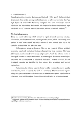 - transition countries 
Regarding transition countries, Kaufmann and Kaliberda (1996) specify the hypothesized 
determinants for a rapidly growing unofficial economy as follows: a low initial share38; a 
high degree of bureaucratic discretion; corruption; civil war; undeveloped market 
institutions and enforcement mechanisms; low degree of economic liberalization; high 
tax burden; lack of credibility towards government; and macroeconomic instability39. 
3.3. Concluding remarks 
There is a variety of theories which attempt to explain informal economic activities. 
Deficiencies, and therefore criticism, are recognized over time, which consequently have 
resulted in their improvement. The basic features of these theories hold for all the 
countries, developed and less developed ones. 
Differences are observed, however. They are the result of different political, 
economic, social and institutional features characterizing these countries. The basic 
difference is mainly related to the modes of production. While the informal sector in 
developed countries is often characterized by technological dynamism (technological 
innovation and accumulation) of small-scale enterprises, informal activities in less 
developed countries are identified by low income, low technology and survival 
mechanisms. 
Furthermore, the informal sector in former socialist countries has shown specific 
characteristics, which is basically the result of a completely different economic regime. 
Partly as a consequence of this, but also of the severe transitional period towards market 
economies, these countries appear to develop distinctive features of the informal sector. 
38 Note that in some countries, the initial share of the informal sector is often quite high. 
39 In particular, macroeconomic instability seems to have stronger effects regarding currency substitution, 
capital flight, and barter transactions. 
26 
 