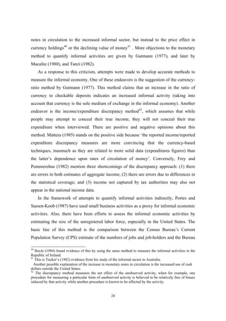 notes in circulation to the increased informal sector, but instead to the price effect in 
currency holdings40 or the declining value of money41*. More objections to the monetary 
method to quantify informal activities are given by Gutmann (1977), and later by 
Macafee (1980), and Tanzi (1982). 
As a response to this criticism, attempts were made to develop accurate methods to 
measure the informal economy. One of these endeavors is the suggestion of the currency-ratio 
method by Gutmann (1977). This method claims that an increase in the ratio of 
currency to checkable deposits indicates an increased informal activity (taking into 
account that currency is the sole medium of exchange in the informal economy). Another 
endeavor is the income/expenditure discrepancy method42, which assumes that while 
people may attempt to conceal their true income, they will not conceal their true 
expenditure when interviewed. There are positive and negative opinions about this 
method. Mattera (1985) stands on the positive side because ‘the reported income/reported 
expenditure discrepancy measures are more convincing that the currency-based 
techniques, inasmuch as they are related to more solid data (expenditures figures) than 
the latter’s dependence upon rates of circulation of money’. Conversely, Frey and 
Pommerehne (1982) mention three shortcomings of the discrepancy approach: (1) there 
are errors in both estimates of aggregate income; (2) there are errors due to differences in 
the statistical coverage; and (3) income not captured by tax authorities may also not 
appear in the national income data. 
In the framework of attempts to quantify informal activities indirectly, Portes and 
Sassen-Koob (1987) have used small business activities as a proxy for informal economic 
activities. Also, there have been efforts to assess the informal economic activities by 
estimating the size of the unregistered labor force, especially in the United States. The 
basic line of this method is the comparison between the Census Bureau’s Current 
Population Survey (CPS) estimate of the numbers of jobs and job-holders and the Bureau 
40 Boyle (1984) found evidence of this by using the same method to measure the informal activities in the 
Republic of Ireland. 
41 This is Tucker’s (1982) evidence from his study of the informal sector in Australia. 
* Another possible explanation of the increase in monetary notes in circulation is the increased use of cash 
dollars outside the United States. 
42 The discrepancy method measures the net effect of the unobserved activity, when for example, one 
procedure for measuring a particular form of unobserved activity is believed to be relatively free of biases 
induced by that activity while another procedure is known to be affected by the activity. 
28 
 