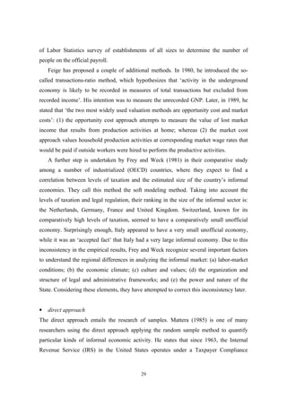 of Labor Statistics survey of establishments of all sizes to determine the number of 
people on the official payroll. 
Feige has proposed a couple of additional methods. In 1980, he introduced the so-called 
transactions-ratio method, which hypothesizes that ‘activity in the underground 
economy is likely to be recorded in measures of total transactions but excluded from 
recorded income’. His intention was to measure the unrecorded GNP. Later, in 1989, he 
stated that ‘the two most widely used valuation methods are opportunity cost and market 
costs’: (1) the opportunity cost approach attempts to measure the value of lost market 
income that results from production activities at home; whereas (2) the market cost 
approach values household production activities at corresponding market wage rates that 
would be paid if outside workers were hired to perform the productive activities. 
A further step is undertaken by Frey and Weck (1981) in their comparative study 
among a number of industrialized (OECD) countries, where they expect to find a 
correlation between levels of taxation and the estimated size of the country’s informal 
economies. They call this method the soft modeling method. Taking into account the 
levels of taxation and legal regulation, their ranking in the size of the informal sector is: 
the Netherlands, Germany, France and United Kingdom. Switzerland, known for its 
comparatively high levels of taxation, seemed to have a comparatively small unofficial 
economy. Surprisingly enough, Italy appeared to have a very small unofficial economy, 
while it was an ‘accepted fact’ that Italy had a very large informal economy. Due to this 
inconsistency in the empirical results, Frey and Weck recognize several important factors 
to understand the regional differences in analyzing the informal market: (a) labor-market 
conditions; (b) the economic climate; (c) culture and values; (d) the organization and 
structure of legal and administrative frameworks; and (e) the power and nature of the 
State. Considering these elements, they have attempted to correct this inconsistency later. 
· direct approach 
The direct approach entails the research of samples. Mattera (1985) is one of many 
researchers using the direct approach applying the random sample method to quantify 
particular kinds of informal economic activity. He states that since 1963, the Internal 
Revenue Service (IRS) in the United States operates under a Taxpayer Compliance 
29 
 