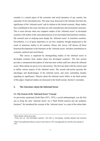 consider it a central aspect of the economic and social dynamics of any country, but 
especially of less developed ones. The main issue discussed in the literature has been the 
significance of the ‘informal sector’ and its relation to the formal economy. Many studies 
have contributed to this issue, but there are still contradictions and inconsistent outcomes. 
This is most obvious when one compares studies of the ‘informal sector’ in developed 
countries with studies of the same phenomenon in less developed and transition countries. 
My research aims at studying more deeply the ‘informal sector’ in transition countries. 
Nevertheless, it is of great importance to see how academic thought progressed as the 
result of numerous studies in all countries. Hence, this survey will discuss all these 
historical developments in the literature on the ‘informal sector’ and their contributions to 
economic, political and social theory. 
This survey is organized by distinguishing studies of the informal sector in 
developed countries from studies about less developed countries3. The next section 
provides a summarized description of what has been written until now about the informal 
sector. More details are given in its sub-sections. The first one deals with the criteria used 
to define various aspects of the informal sector. The second sub-section presents the 
advantages and disadvantages of the informal sector, and some concluding remarks 
regarding its significance. Theories about the informal sector follow in the third section 
of this paper. Empirical studies are discussed in the fourth section. Section 5 concludes. 
2. The Literature about the Informal Sector 
2.1. The Genesis of the ‘Informal Sector’ Concept 
As previously mentioned, Keith Hart (1971, 1973), a social anthropologist, was the first 
one to bring the term ‘informal sector’ (in a Third World context) into the academic 
literature4. He introduced the concept of the ‘informal sector’ as a part of the urban labor 
2 More details will be given later. 
3 From now on, ‘less developed countries’ will refer to ‘developing, centrally planned and transition 
4 Hart’s first publication about it seems to have been in 1973, but apparently he used the term already in 
1971. 
3 
 