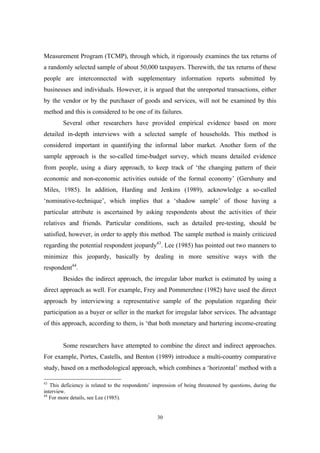 Measurement Program (TCMP), through which, it rigorously examines the tax returns of 
a randomly selected sample of about 50,000 taxpayers. Therewith, the tax returns of these 
people are interconnected with supplementary information reports submitted by 
businesses and individuals. However, it is argued that the unreported transactions, either 
by the vendor or by the purchaser of goods and services, will not be examined by this 
method and this is considered to be one of its failures. 
Several other researchers have provided empirical evidence based on more 
detailed in-depth interviews with a selected sample of households. This method is 
considered important in quantifying the informal labor market. Another form of the 
sample approach is the so-called time-budget survey, which means detailed evidence 
from people, using a diary approach, to keep track of ‘the changing pattern of their 
economic and non-economic activities outside of the formal economy’ (Gershuny and 
Miles, 1985). In addition, Harding and Jenkins (1989), acknowledge a so-called 
‘nominative-technique’, which implies that a ‘shadow sample’ of those having a 
particular attribute is ascertained by asking respondents about the activities of their 
relatives and friends. Particular conditions, such as detailed pre-testing, should be 
satisfied, however, in order to apply this method. The sample method is mainly criticized 
regarding the potential respondent jeopardy43. Lee (1985) has pointed out two manners to 
minimize this jeopardy, basically by dealing in more sensitive ways with the 
respondent44. 
Besides the indirect approach, the irregular labor market is estimated by using a 
direct approach as well. For example, Frey and Pommerehne (1982) have used the direct 
approach by interviewing a representative sample of the population regarding their 
participation as a buyer or seller in the market for irregular labor services. The advantage 
of this approach, according to them, is ‘that both monetary and bartering income-creating 
Some researchers have attempted to combine the direct and indirect approaches. 
For example, Portes, Castells, and Benton (1989) introduce a multi-country comparative 
study, based on a methodological approach, which combines a ‘horizontal’ method with a 
43 This deficiency is related to the respondents’ impression of being threatened by questions, during the 
interview. 
44 For more details, see Lee (1985). 
30 
 