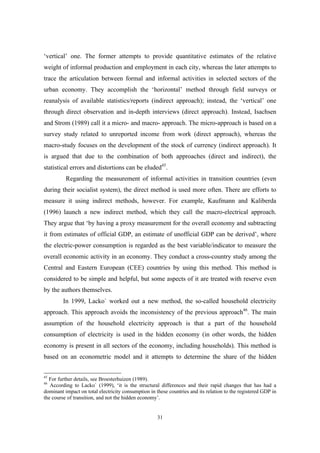 ‘vertical’ one. The former attempts to provide quantitative estimates of the relative 
weight of informal production and employment in each city, whereas the later attempts to 
trace the articulation between formal and informal activities in selected sectors of the 
urban economy. They accomplish the ‘horizontal’ method through field surveys or 
reanalysis of available statistics/reports (indirect approach); instead, the ‘vertical’ one 
through direct observation and in-depth interviews (direct approach). Instead, Isachsen 
and Strom (1989) call it a micro- and macro- approach. The micro-approach is based on a 
survey study related to unreported income from work (direct approach), whereas the 
macro-study focuses on the development of the stock of currency (indirect approach). It 
is argued that due to the combination of both approaches (direct and indirect), the 
statistical errors and distortions can be eluded45. 
Regarding the measurement of informal activities in transition countries (even 
during their socialist system), the direct method is used more often. There are efforts to 
measure it using indirect methods, however. For example, Kaufmann and Kaliberda 
(1996) launch a new indirect method, which they call the macro-electrical approach. 
They argue that ‘by having a proxy measurement for the overall economy and subtracting 
it from estimates of official GDP, an estimate of unofficial GDP can be derived’, where 
the electric-power consumption is regarded as the best variable/indicator to measure the 
overall economic activity in an economy. They conduct a cross-country study among the 
Central and Eastern European (CEE) countries by using this method. This method is 
considered to be simple and helpful, but some aspects of it are treated with reserve even 
by the authors themselves. 
In 1999, Lacko` worked out a new method, the so-called household electricity 
approach. This approach avoids the inconsistency of the previous approach46. The main 
assumption of the household electricity approach is that a part of the household 
consumption of electricity is used in the hidden economy (in other words, the hidden 
economy is present in all sectors of the economy, including households). This method is 
based on an econometric model and it attempts to determine the share of the hidden 
45 For further details, see Broesterhuizen (1989). 
46 According to Lacko` (1999), ‘it is the structural differences and their rapid changes that has had a 
dominant impact on total electricity consumption in these countries and its relation to the registered GDP in 
the course of transition, and not the hidden economy’. 
31 
 