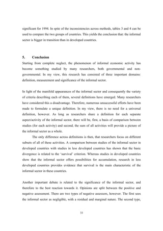 significant for 1994. In spite of the inconsistencies across methods, tables 3 and 4 can be 
used to compare the two groups of countries. This yields the conclusion that: the informal 
sector is bigger in transition than in developed countries. 
5. Conclusion 
Starting from complete neglect, the phenomenon of informal economic activity has 
become something studied by many researchers, both governmental and non-governmental. 
In my view, this research has consisted of three important domains: 
definition, measurement and significance of the informal sector. 
In light of the manifold appearances of the informal sector and consequently the variety 
of criteria describing each of them, several definitions have emerged. Many researchers 
have considered this a disadvantage. Therefore, numerous unsuccessful efforts have been 
made to formulate a unique definition. In my view, there is no need for a universal 
definition, however. As long as researchers share a definition for each separate 
aspect/activity of the informal sector, there will be, first, a basis of comparison between 
studies (for each activity) and second, the sum of all activities will provide a picture of 
the informal sector as a whole. 
The only difference across definitions is then, that researchers focus on different 
subsets of all of these activities. A comparison between studies of the informal sector in 
developed countries with studies in less developed countries has shown that the basic 
divergence is related to the ‘survival’ criterion. Whereas studies in developed countries 
show that the informal sector offers possibilities for accumulation, research in less 
developed countries provides evidence that survival is the main characteristic of the 
informal sector in these countries. 
Another important debate is related to the significance of the informal sector, and 
therefore to the best reaction towards it. Opinions are split between the positive and 
negative assessment. There are two types of negative assessors, however. The first sees 
the informal sector as negligible, with a residual and marginal nature. The second type, 
33 
 