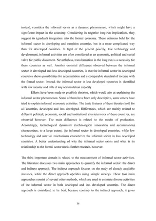 instead, considers the informal sector as a dynamic phenomenon, which might have a 
significant impact in the economy. Considering its negative long-run implications, they 
suggest its (gradual) integration into the formal economy. These opinions hold for the 
informal sector in developing and transition countries, but in a more complicated way 
than for developed countries. In light of the general poverty, low technology and 
development, informal activities are often considered as an economic, political and social 
valve for public discontent. Nevertheless, transformation in the long run is a necessity for 
these countries as well. Another essential difference observed between the informal 
sector in developed and less developed countries, is that the informal sector in developed 
countries shows possibilities for accumulation and a comparable standard of income with 
the formal sector. Instead, the informal sector in less developed countries is identified 
with low income and little if any accumulation capacity. 
Efforts have been made to establish theories, which would aim at explaining the 
informal sector phenomenon. Some of them have been only descriptive, some others have 
tried to explain informal economic activities. The basic features of these theories hold for 
all countries, developed and less developed. Differences, which are mainly related to 
different political, economic, social and institutional characteristics of these countries, are 
observed however. The main difference is related to the modes of production. 
Accordingly, technological dynamism (technological innovation and accumulation) 
characterizes, to a large extent, the informal sector in developed countries, while low 
technology and survival mechanisms characterize the informal sector in less developed 
countries. A better understanding of why the informal sector exists and what is its 
relationship to the formal sector needs further research, however. 
The third important domain is related to the measurement of informal sector activities. 
The literature discusses two main approaches to quantify the informal sector: the direct 
and indirect approach. The indirect approach focuses on the study of already available 
statistics, while the direct approach operates using sample surveys. These two main 
approaches consist of several other methods, which are used to estimate diverse activities 
of the informal sector in both developed and less developed countries. The direct 
approach is considered to be best, because contrary to the indirect approach, it gives 
34 
 