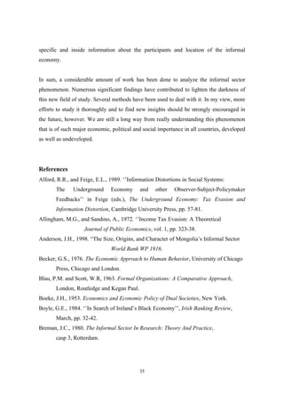 specific and inside information about the participants and location of the informal 
economy. 
In sum, a considerable amount of work has been done to analyze the informal sector 
phenomenon. Numerous significant findings have contributed to lighten the darkness of 
this new field of study. Several methods have been used to deal with it. In my view, more 
efforts to study it thoroughly and to find new insights should be strongly encouraged in 
the future, however. We are still a long way from really understanding this phenomenon 
that is of such major economic, political and social importance in all countries, developed 
as well as undeveloped. 
References 
Alford, R.R., and Feige, E.L., 1989. ‘’Information Distortions in Social Systems: 
The Underground Economy and other Observer-Subject-Policymaker 
Feedbacks’’ in Feige (eds.), The Underground Economy: Tax Evasion and 
Information Distortion, Cambridge University Press, pp. 57-81. 
Allingham, M.G., and Sandmo, A., 1972. ‘’Income Tax Evasion: A Theoretical 
Journal of Public Economics, vol. 1, pp. 323-38. 
Anderson, J.H., 1998. “The Size, Origins, and Character of Mongolia’s Informal Sector 
World Bank WP 1916. 
Becker, G.S., 1976. The Economic Approach to Human Behavior, University of Chicago 
35 
Press, Chicago and London. 
Blau, P.M. and Scott, W.R, 1963. Formal Organizations: A Comparative Approach, 
London, Routledge and Kegan Paul. 
Boeke, J.H., 1953. Economics and Economic Policy of Dual Societies, New York. 
Boyle, G.E., 1984. ‘’In Search of Ireland’s Black Economy’’, Irish Banking Review, 
March, pp. 32-42. 
Breman, J.C., 1980. The Informal Sector In Research: Theory And Practice, 
casp 3, Rotterdam. 
 