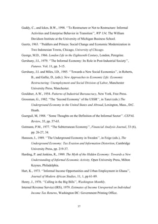 Gaddy, C., and Ickes, B.W., 1998. ‘’To Restructure or Not to Restructure: Informal 
Activities and Enterprise Behavior in Transition’’, WP 134, The William 
Davidson Institute at the University of Michigan Business School. 
Geertz, 1963. ‘’Peddlers and Princes: Social Change and Economic Modernization in 
Two Indonesian Towns, Chicago, University of Chicago. 
George, M.D., 1966. London Life in the Eighteenth Century, London, Peregrine. 
Gershuny, J.I., 1979. ‘’The Informal Economy: Its Role in Post-Industrial Society’’, 
37 
Futures. Vol. 11, pp. 3-15. 
Gershuny, J.I. and Miles, I.D., 1985. ‘’Towards a New Social Economics’’, in Roberts, 
B., and Gallie, D., (eds.): New Approaches to Economic Life: Economic 
Restructuring: Unemployment and Social Division of Labor, Manchester 
University Press, Manchester. 
Gouldner, A.W., 1954. Patterns of Industrial Bureaucracy, New York, Free Press. 
Grossman, G., 1982. “The ‘Second Economy’ of the USSR’’, in Tanzi (eds.) The 
Underground Economy in the United States and Abroad, Lexington, Mass., D.C. 
Heath. 
Guerguil, M, 1988. ‘’Some Thoughts on the Definition of the Informal Sector’’. CEPAL 
Review, 35, pp. 57-65. 
Gutmann, P.M., 1977. “The Subterranean Economy’’, Financial Analysis Journal, 33 (6), 
pp. 26-27, 34. 
Hansson, I., 1989. ‘’The Underground Economy in Sweden’’, in Feige (eds.), The 
Underground Economy: Tax Evasion and Information Distortion, Cambridge 
University Press, pp. 219-37. 
Harding, P. and Jenkins, R., 1989. The Myth of the Hidden Economy: Towards a New 
Understanding of Informal Economic Activity, Open University Press, Milton 
Keynes, Philadelphia. 
Hart, K., 1973. ‘’Informal Income Opportunities and Urban Employment in Ghana’’, 
Journal of Modern African Studies, 11, 1, pp 61-89. 
Henry, J., 1976. ‘’Calling in the Big Bills’’, Washington Monthly. 
Internal Revenue Service (IRS), 1979. Estimates of Income Unreported on Individual 
Income Tax Returns, Washington DC: Government Printing Office. 
 