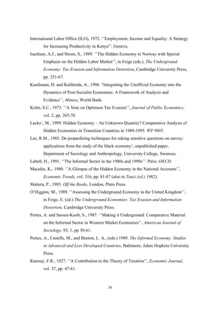 International Labor Office (ILO), 1972. ‘’Employment, Income and Equality: A Strategy 
for Increasing Productivity in Kenya’’. Geneva. 
Isachsen, A.J., and Strom, S., 1989. ‘’The Hidden Economy in Norway with Special 
Emphasis on the Hidden Labor Market’’, in Feige (eds.), The Underground 
Economy: Tax Evasion and Information Distortion, Cambridge University Press, 
pp. 251-67. 
Kaufmann, D. and Kaliberda, A., 1996. “Integrating the Unofficial Economy into the 
Dynamics of Post-Socialist Economies: A Framework of Analysis and 
Evidence’’, Mimeo, World Bank. 
Kolm, S.C., 1973. ‘’A Note on Optimum Tax Evasion’’, Journal of Public Economics, 
38 
vol. 2, pp. 265-70. 
Lacko`, M., 1999. Hidden Economy – An Unknown Quantity? Comparative Analysis of 
Hidden Economies in Transition Countries in 1989-1995. WP 9905. 
Lee, R.M., 1985. De-jeopardizing techniques for asking sensitive questions on survey: 
applications from the study of the black economy’, unpublished paper, 
Department of Sociology and Anthropology, University College, Swansea. 
Lubell, H., 1991. ‘’The Informal Sector in the 1980s and 1990s’’. Paris: OECD. 
Macafee, K., 1980. ‘’A Glimpse of the Hidden Economy in the National Accounts’’, 
Economic Trends, vol. 316, pp. 81-87 (also in Tanzi (ed.) 1982). 
Mattera, P., 1985. Off the Books, London, Pluto Press. 
O’Higgins, M., 1989. ‘’Assessing the Underground Economy in the United Kingdom’’, 
in Feige, E. (ed.) The Underground Economies: Tax Evasion and Information 
Distortion, Cambridge University Press. 
Portes, A. and Sassen-Koob, S., 1987. ‘’Making it Underground: Comparative Material 
on the Informal Sector in Western Market Economies’’, American Journal of 
Sociology, 93, 1, pp 30-61. 
Portes, A., Castells, M., and Benton, L. A., (eds.) 1989. The Informal Economy: Studies 
in Advanced and Less Developed Countries, Baltimore, Johns Hopkins University 
Press. 
Ramsay, F.R., 1927. ‘’A Contribution to the Theory of Taxation’’, Economic Journal, 
vol. 37, pp. 47-61. 
 
