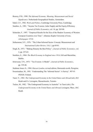 Renooy, P.H., 1990. The Informal Economy: Meaning, Measurement and Social 
Significance. Netherlands Geographical Studies, Amsterdam. 
Sabel, C.F., 1982. Work and Politics, Cambridge University Press, Cambridge. 
Sandmo, A., 1981. ‘’Income Tax Evasion, Labor Supply and the Equity-Efficiency 
Journal of Public Economics, vol. 16, pp. 265-88. 
Schneider, F., 1997. ‘’Empirical Results for the Size of the Shadow Economy of Western 
European Countries over Time’’. Johannes Kepler University of Linz, 
Arbeitspaper: 9710. 
Sethuraman, S.V., 1976. ‘’The Urban Informal Sector: Concept, Measurement and 
International Labor Review, 114, 1, pp 69-81. 
Singh, B., 1973. ‘’Making Honesty the Best Policy’’, Journal of Public Economics, vol. 
39 
2, pp. 257-63. 
Smithies, E., 1984. The Black Economy in England since 1914, Gill and Macmillan, 
Dublin. 
Srinivasan, T.N., 1973. ‘’Tax Evasion: A Model’’, Journal of Public Economics, 
pp. 339-46. 
Stedman Jones, G., 1984. Outcast London, revised edition, Harmonds-worth, Peregrine. 
Swaminathan, M., 1991. ‘Understanding The ‘Informal Sector’: A Survey’. WP 95. 
WIDER, Finland. 
Tanzi, V., 1982. The Underground Economy in the United States and Abroad (ed.), D.C 
Heath and Co. Lexington, Massachusetts, Toronto. 
Tucker, M., 1982. ‘’The Underground Economy in Australia’’ in Tanzi (eds.) The 
Underground Economy in the United States and Abroad, Lexington, Mass., D.C. 
Heath. 
 