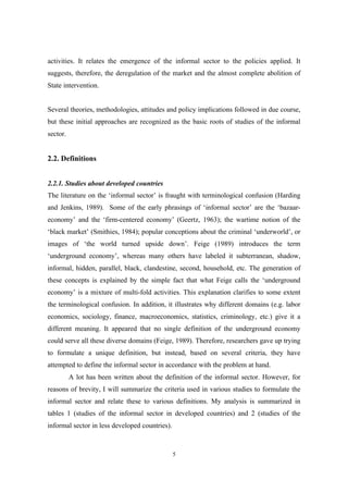 activities. It relates the emergence of the informal sector to the policies applied. It 
suggests, therefore, the deregulation of the market and the almost complete abolition of 
State intervention. 
Several theories, methodologies, attitudes and policy implications followed in due course, 
but these initial approaches are recognized as the basic roots of studies of the informal 
sector. 
5 
2.2. Definitions 
2.2.1. Studies about developed countries 
The literature on the ‘informal sector’ is fraught with terminological confusion (Harding 
and Jenkins, 1989). Some of the early phrasings of ‘informal sector’ are the ‘bazaar-economy’ 
and the ‘firm-centered economy’ (Geertz, 1963); the wartime notion of the 
‘black market’ (Smithies, 1984); popular conceptions about the criminal ‘underworld’, or 
images of ‘the world turned upside down’. Feige (1989) introduces the term 
‘underground economy’, whereas many others have labeled it subterranean, shadow, 
informal, hidden, parallel, black, clandestine, second, household, etc. The generation of 
these concepts is explained by the simple fact that what Feige calls the ‘underground 
economy’ is a mixture of multi-fold activities. This explanation clarifies to some extent 
the terminological confusion. In addition, it illustrates why different domains (e.g. labor 
economics, sociology, finance, macroeconomics, statistics, criminology, etc.) give it a 
different meaning. It appeared that no single definition of the underground economy 
could serve all these diverse domains (Feige, 1989). Therefore, researchers gave up trying 
to formulate a unique definition, but instead, based on several criteria, they have 
attempted to define the informal sector in accordance with the problem at hand. 
A lot has been written about the definition of the informal sector. However, for 
reasons of brevity, I will summarize the criteria used in various studies to formulate the 
informal sector and relate these to various definitions. My analysis is summarized in 
tables 1 (studies of the informal sector in developed countries) and 2 (studies of the 
informal sector in less developed countries). 
 