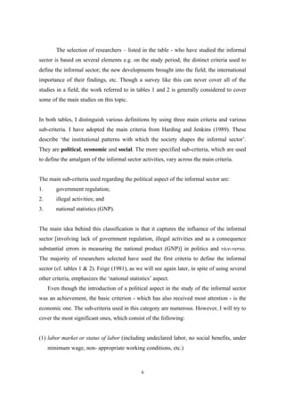 The selection of researchers – listed in the table - who have studied the informal 
sector is based on several elements e.g. on the study period; the distinct criteria used to 
define the informal sector; the new developments brought into the field; the international 
importance of their findings, etc. Though a survey like this can never cover all of the 
studies in a field, the work referred to in tables 1 and 2 is generally considered to cover 
some of the main studies on this topic. 
In both tables, I distinguish various definitions by using three main criteria and various 
sub-criteria. I have adopted the main criteria from Harding and Jenkins (1989). These 
describe ‘the institutional patterns with which the society shapes the informal sector’. 
They are political, economic and social. The more specified sub-criteria, which are used 
to define the amalgam of the informal sector activities, vary across the main criteria. 
The main sub-criteria used regarding the political aspect of the informal sector are: 
1. government regulation; 
2. illegal activities; and 
3. national statistics (GNP). 
The main idea behind this classification is that it captures the influence of the informal 
sector [involving lack of government regulation, illegal activities and as a consequence 
substantial errors in measuring the national product (GNP)] in politics and vice-versa. 
The majority of researchers selected have used the first criteria to define the informal 
sector (cf. tables 1 & 2). Feige (1981), as we will see again later, in spite of using several 
other criteria, emphasizes the ‘national statistics’ aspect. 
Even though the introduction of a political aspect in the study of the informal sector 
was an achievement, the basic criterion - which has also received most attention - is the 
economic one. The sub-criteria used in this category are numerous. However, I will try to 
cover the most significant ones, which consist of the following: 
(1) labor market or status of labor (including undeclared labor, no social benefits, under 
minimum wage, non- appropriate working conditions, etc.) 
6 
 