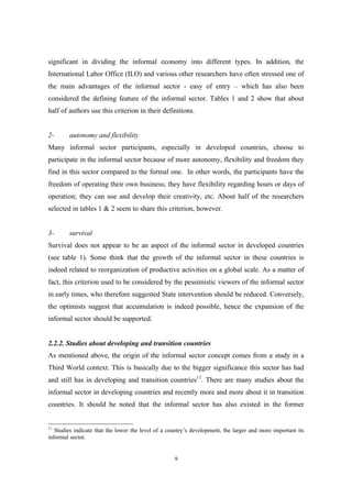 significant in dividing the informal economy into different types. In addition, the 
International Labor Office (ILO) and various other researchers have often stressed one of 
the main advantages of the informal sector - easy of entry – which has also been 
considered the defining feature of the informal sector. Tables 1 and 2 show that about 
half of authors use this criterion in their definitions. 
2- autonomy and flexibility 
Many informal sector participants, especially in developed countries, choose to 
participate in the informal sector because of more autonomy, flexibility and freedom they 
find in this sector compared to the formal one. In other words, the participants have the 
freedom of operating their own business; they have flexibility regarding hours or days of 
operation; they can use and develop their creativity, etc. About half of the researchers 
selected in tables 1 & 2 seem to share this criterion, however. 
3- survival 
Survival does not appear to be an aspect of the informal sector in developed countries 
(see table 1). Some think that the growth of the informal sector in these countries is 
indeed related to reorganization of productive activities on a global scale. As a matter of 
fact, this criterion used to be considered by the pessimistic viewers of the informal sector 
in early times, who therefore suggested State intervention should be reduced. Conversely, 
the optimists suggest that accumulation is indeed possible, hence the expansion of the 
informal sector should be supported. 
2.2.2. Studies about developing and transition countries 
As mentioned above, the origin of the informal sector concept comes from a study in a 
Third World context. This is basically due to the bigger significance this sector has had 
and still has in developing and transition countries11. There are many studies about the 
informal sector in developing countries and recently more and more about it in transition 
countries. It should be noted that the informal sector has also existed in the former 
11 Studies indicate that the lower the level of a country’s development, the larger and more important its 
informal sector. 
9 
 