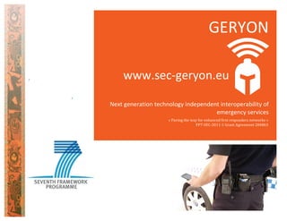  
	
  
	
  
	
  
	
  
	
  
	
  
	
  
	
  
	
  
GERYON	
  
Next	
  generation	
  technology	
  independent	
  interoperability	
  of	
  
emergency	
  services	
  
«	
  Paving	
  the	
  way	
  for	
  enhanced	
  first	
  responders	
  networks	
  »	
  
FP7-­‐SEC-­‐2011-­‐1	
  Grant	
  Agreement	
  284863	
  
www.sec-­‐geryon.eu	
  
 